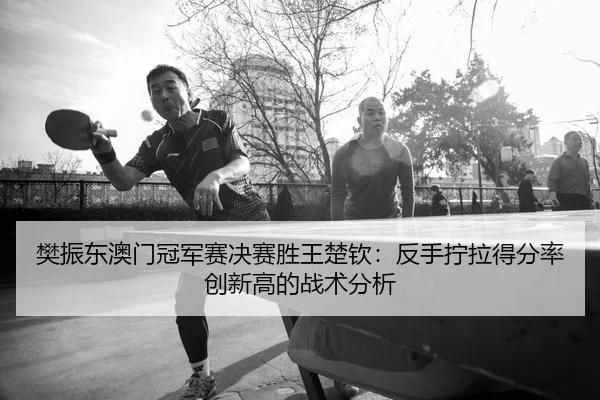 樊振东澳门冠军赛决赛胜王楚钦：反手拧拉得分率创新高的战术分析